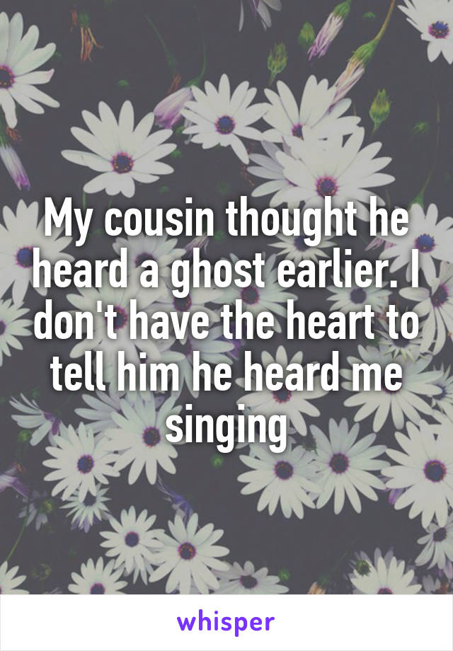 My cousin thought he heard a ghost earlier. I don't have the heart to tell him he heard me singing