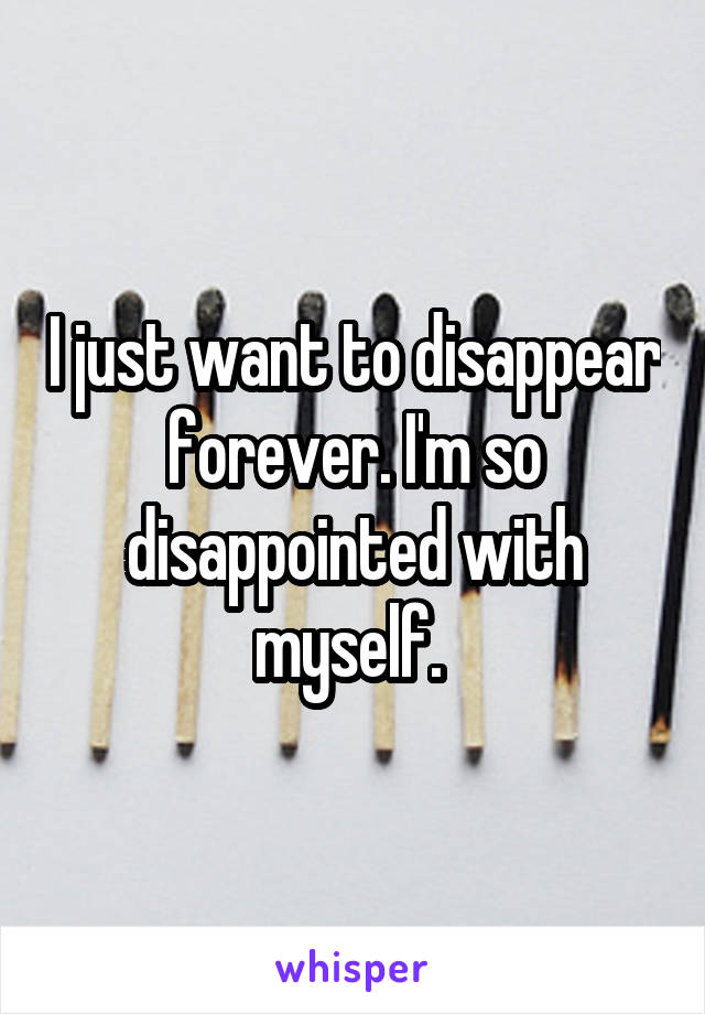 I just want to disappear forever. I'm so disappointed with myself. 