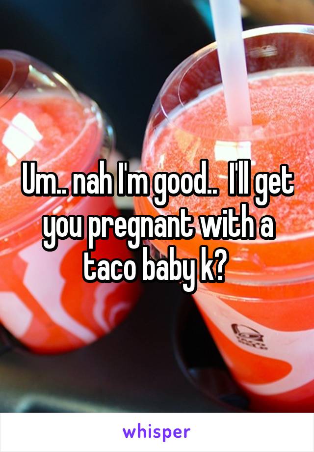 Um.. nah I'm good..  I'll get you pregnant with a taco baby k? 