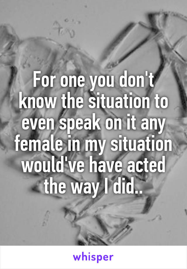 For one you don't know the situation to even speak on it any female in my situation would've have acted the way I did..