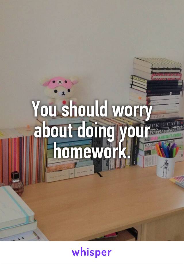 You should worry about doing your homework.