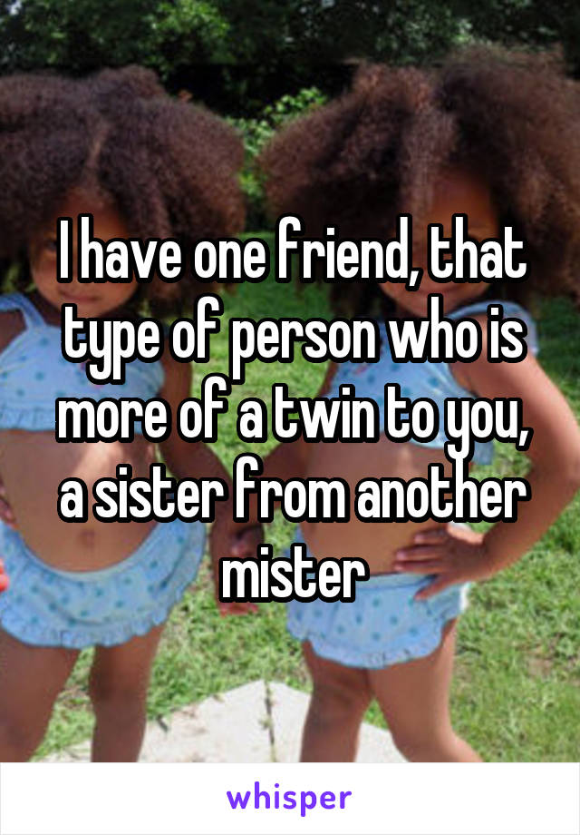 I have one friend, that type of person who is more of a twin to you, a sister from another mister