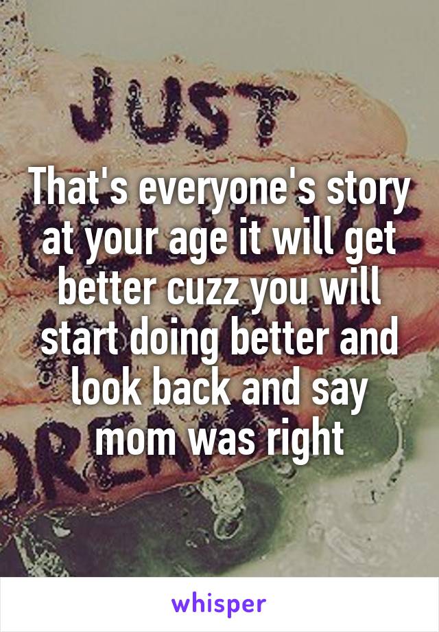 That's everyone's story at your age it will get better cuzz you will start doing better and look back and say mom was right