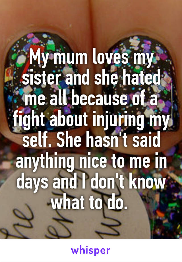 My mum loves my sister and she hated me all because of a fight about injuring my self. She hasn't said anything nice to me in days and I don't know what to do. 