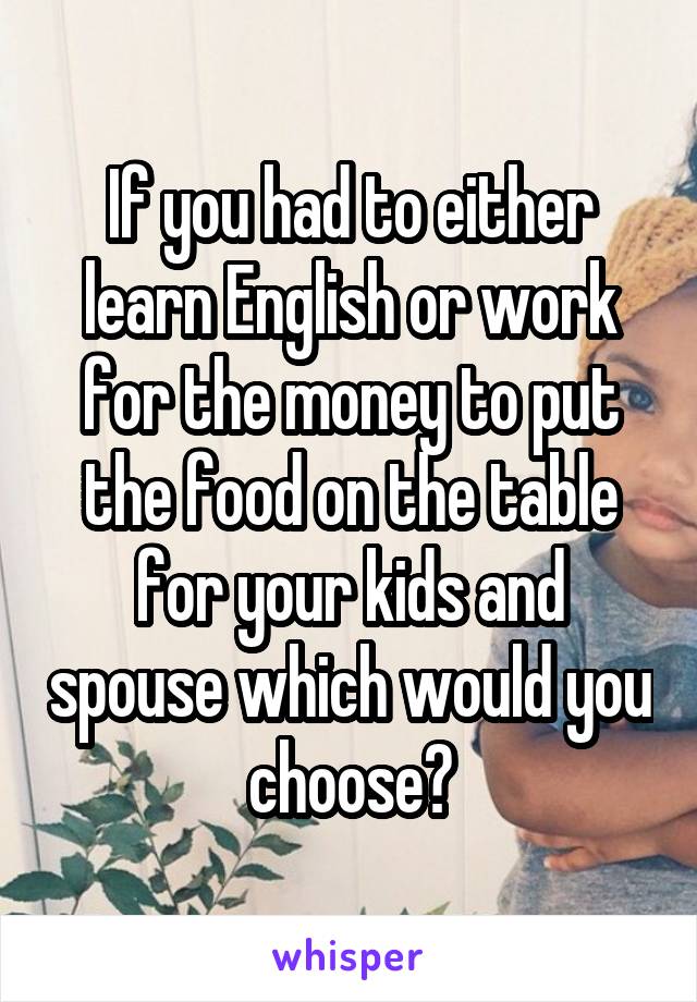 If you had to either learn English or work for the money to put the food on the table for your kids and spouse which would you choose?