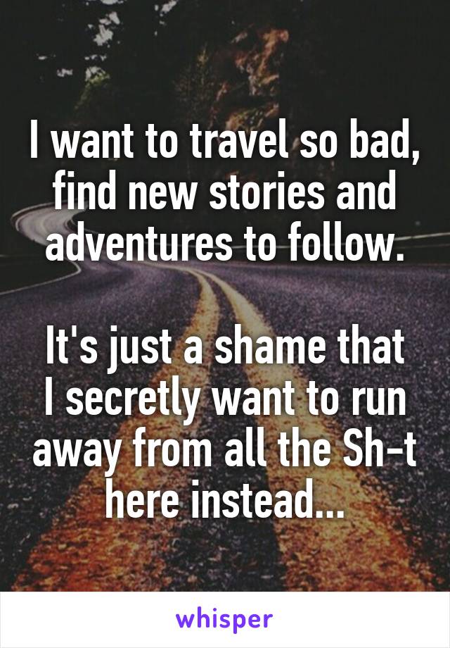 I want to travel so bad, find new stories and adventures to follow.

It's just a shame that I secretly want to run away from all the Sh-t here instead...