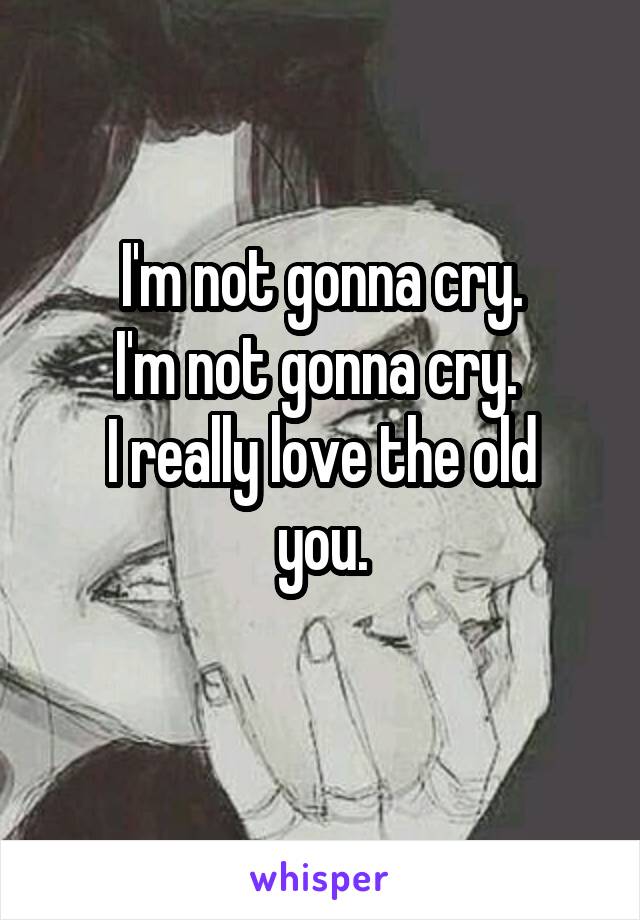 I'm not gonna cry.
I'm not gonna cry. 
I really love the old you.
