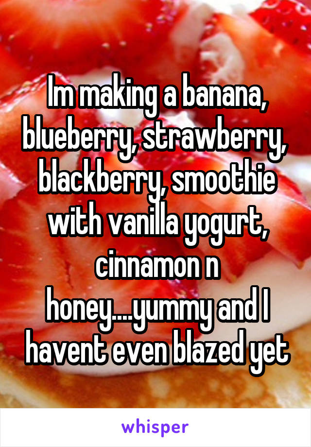 Im making a banana, blueberry, strawberry,  blackberry, smoothie with vanilla yogurt, cinnamon n honey....yummy and I havent even blazed yet