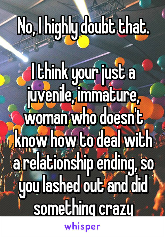 No, I highly doubt that.

I think your just a juvenile, immature, woman who doesn't know how to deal with a relationship ending, so you lashed out and did something crazy