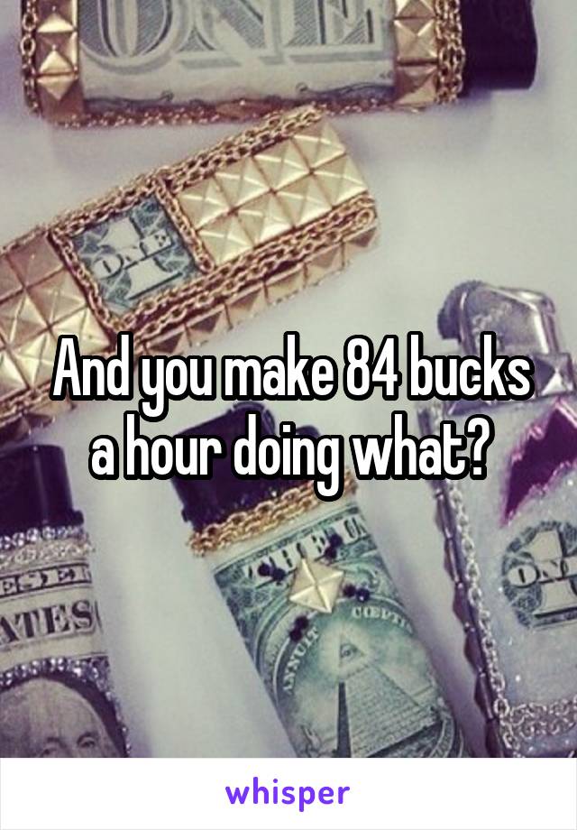 And you make 84 bucks a hour doing what?