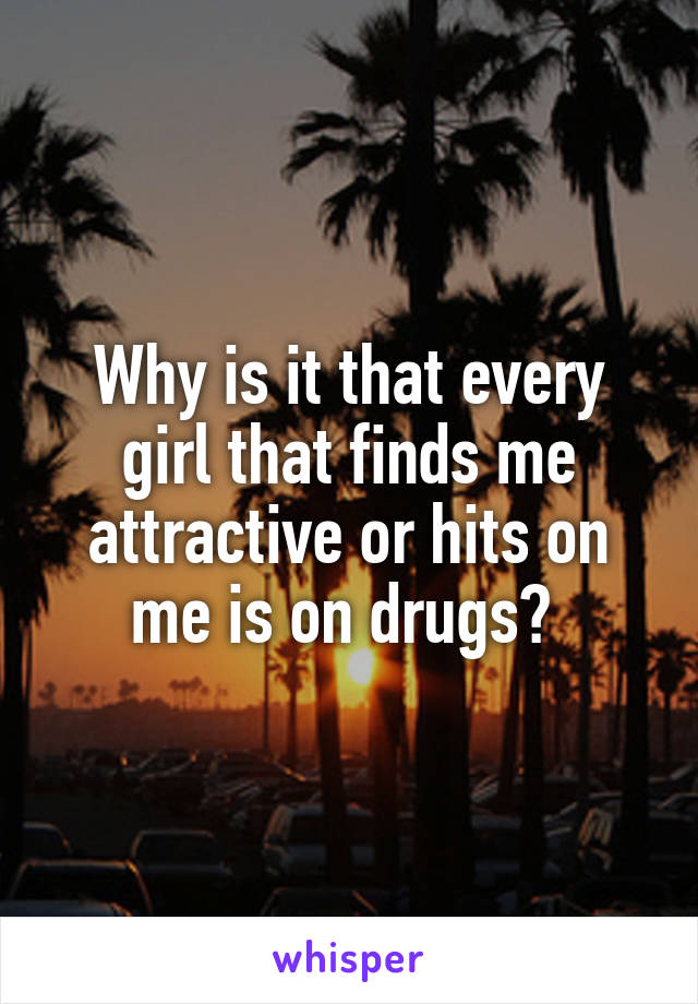 Why is it that every girl that finds me attractive or hits on me is on drugs? 