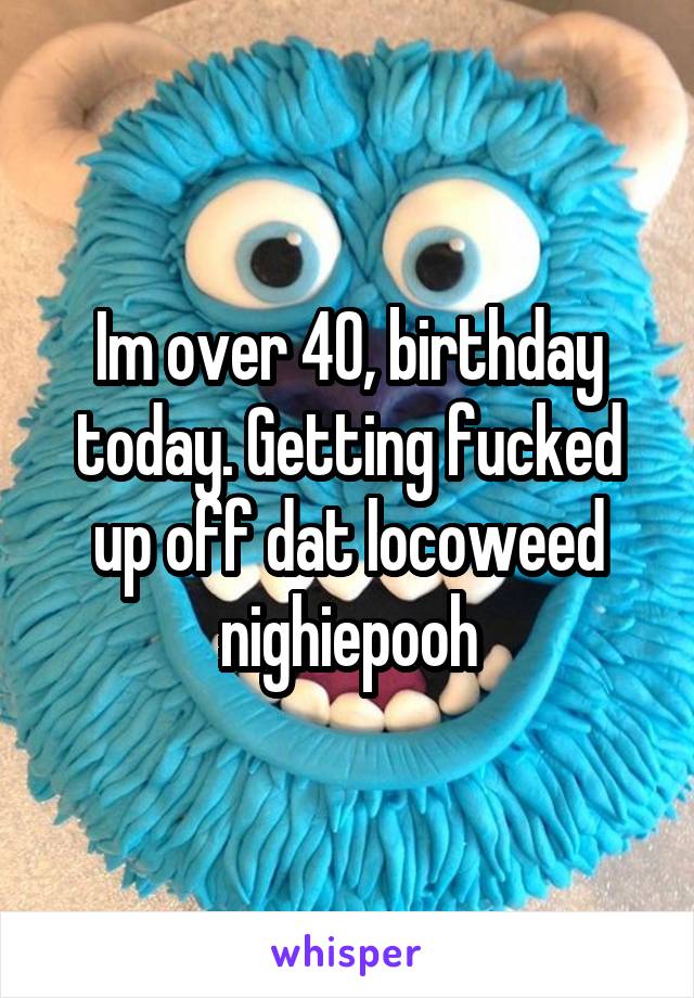 Im over 40, birthday today. Getting fucked up off dat locoweed nighiepooh