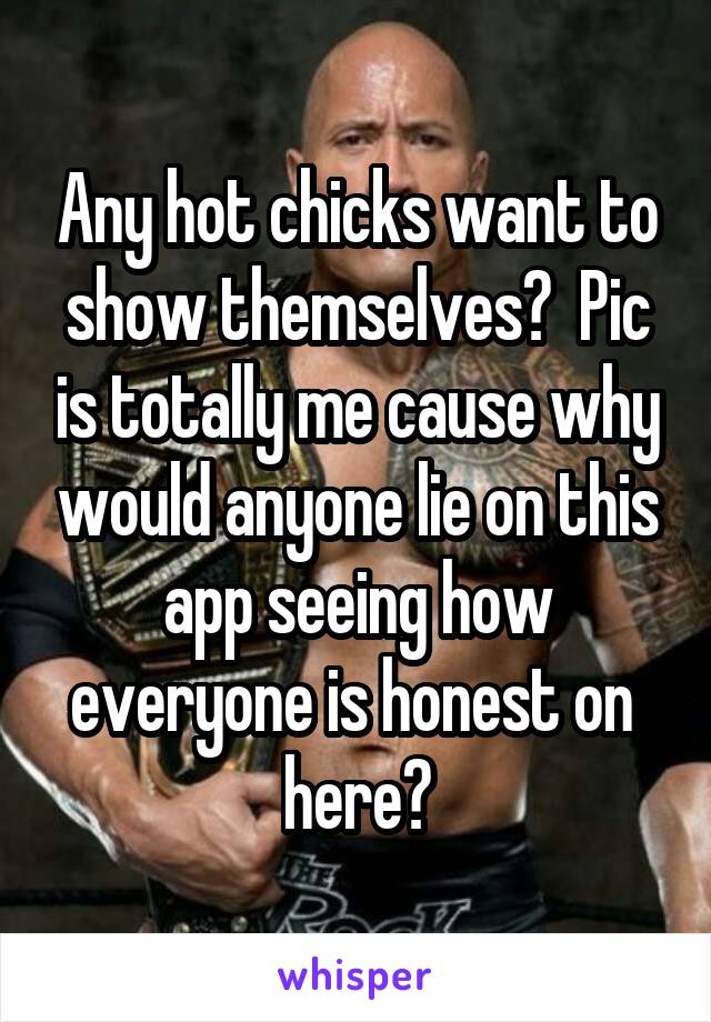 Any hot chicks want to show themselves?  Pic is totally me cause why would anyone lie on this app seeing how everyone is honest on  here?