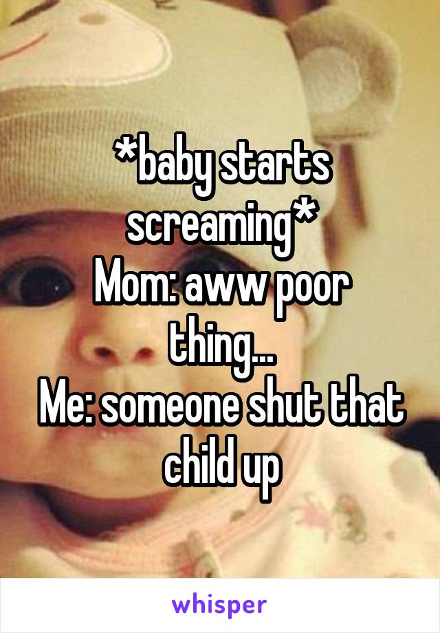 *baby starts screaming*
Mom: aww poor thing...
Me: someone shut that child up