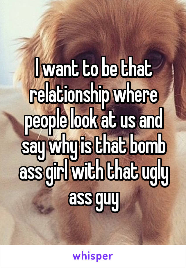 I want to be that relationship where people look at us and say why is that bomb ass girl with that ugly ass guy