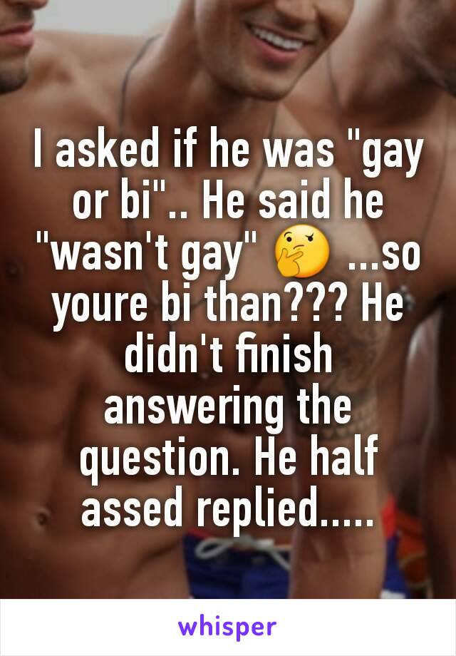 I asked if he was "gay or bi".. He said he "wasn't gay" 🤔 ...so youre bi than??? He didn't finish answering the question. He half assed replied.....