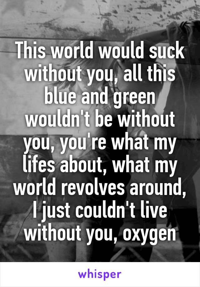 This world would suck without you, all this blue and green wouldn't be without you, you're what my lifes about, what my world revolves around, I just couldn't live without you, oxygen