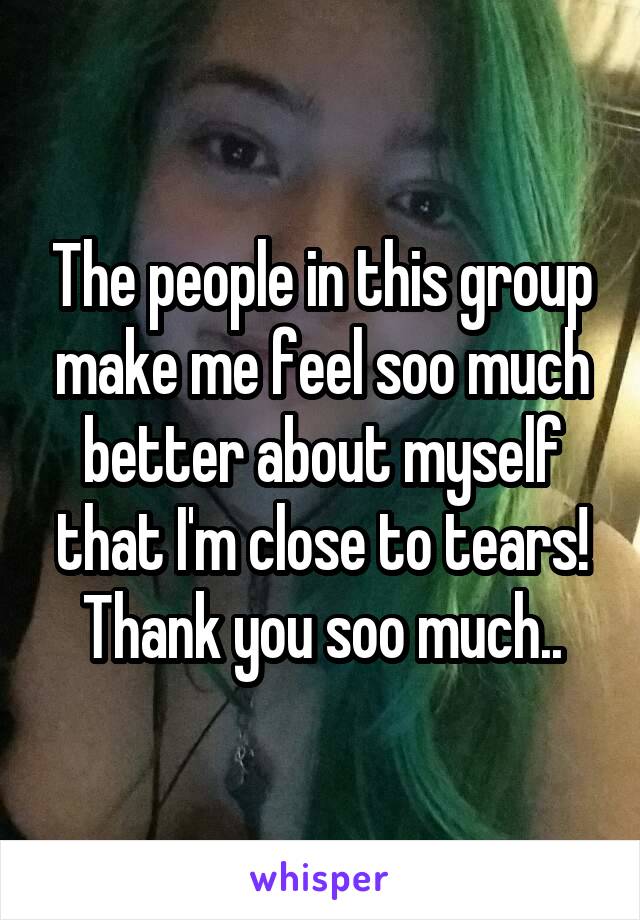 The people in this group make me feel soo much better about myself that I'm close to tears! Thank you soo much..