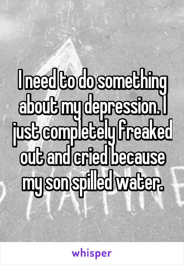 I need to do something about my depression. I just completely freaked out and cried because my son spilled water.