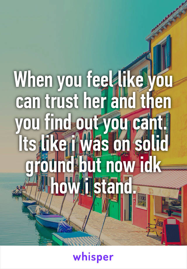 When you feel like you can trust her and then you find out you cant. 
Its like i was on solid ground but now idk how i stand.