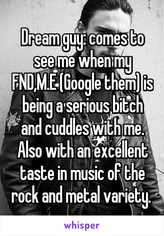 Dream guy: comes to see me when my FND,M.E (Google them) is being a serious bitch and cuddles with me. Also with an excellent taste in music of the rock and metal variety. 