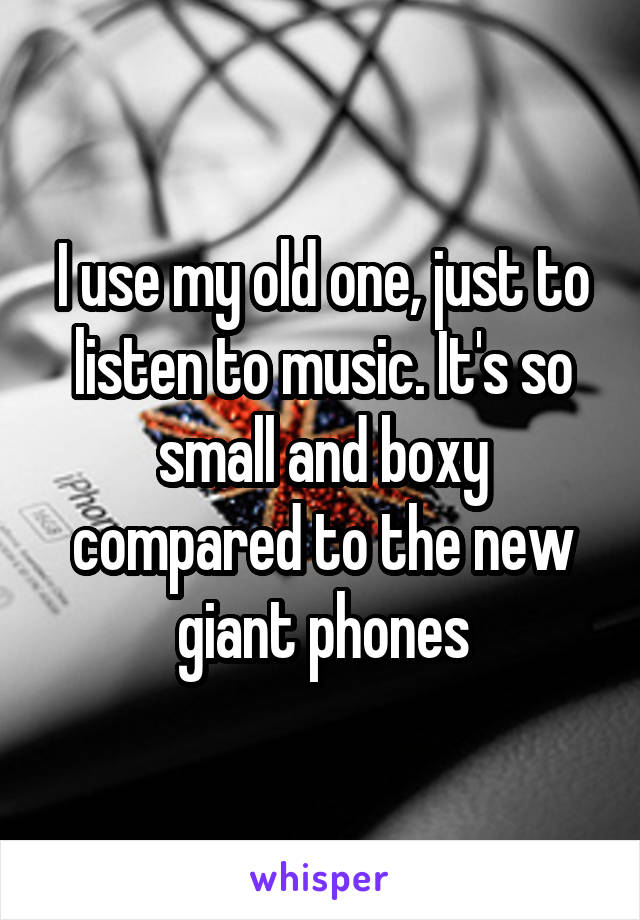 I use my old one, just to listen to music. It's so small and boxy compared to the new giant phones