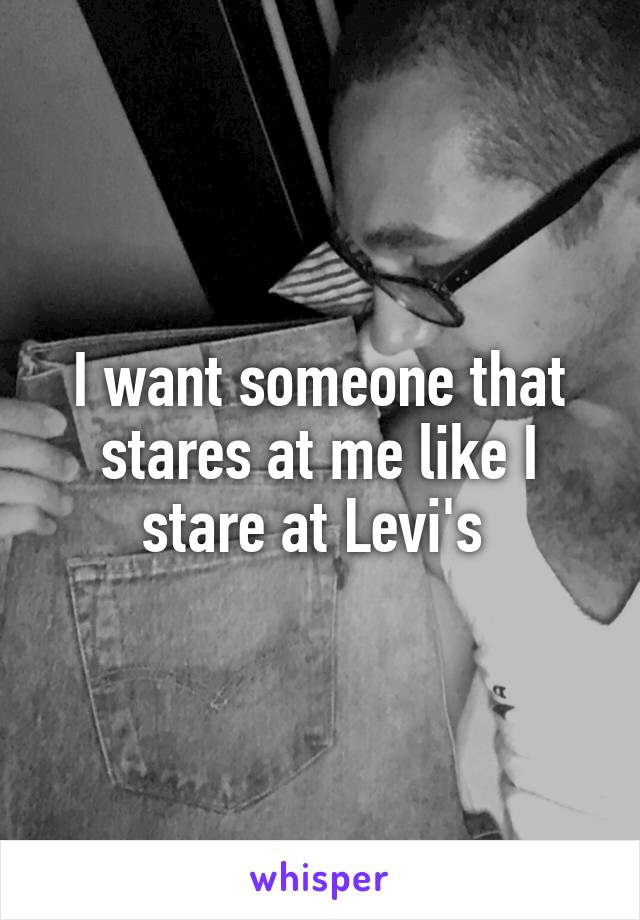 I want someone that stares at me like I stare at Levi's 