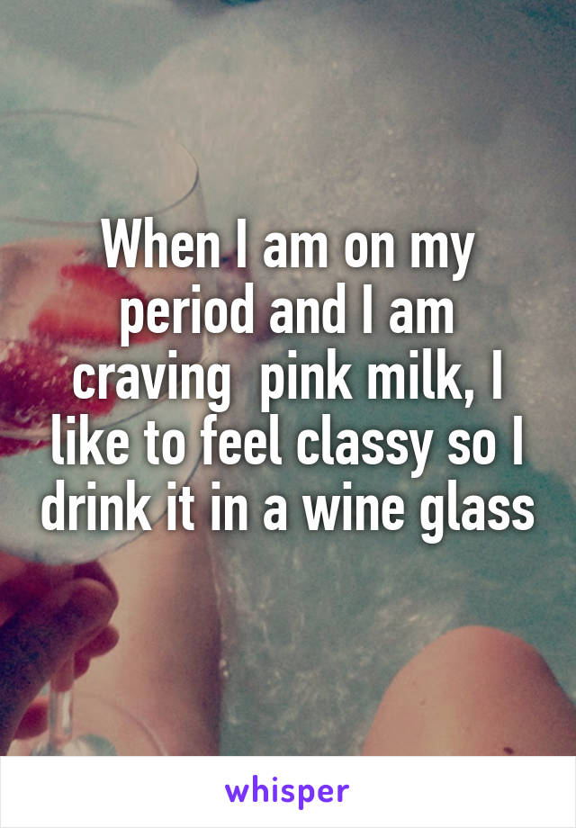 When I am on my period and I am craving  pink milk, I like to feel classy so I drink it in a wine glass
