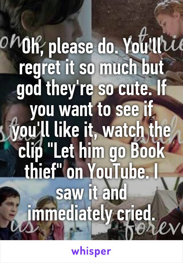 Oh, please do. You'll regret it so much but god they're so cute. If you want to see if you'll like it, watch the clip "Let him go Book thief" on YouTube. I saw it and immediately cried.