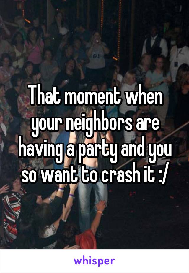 That moment when your neighbors are having a party and you so want to crash it :/