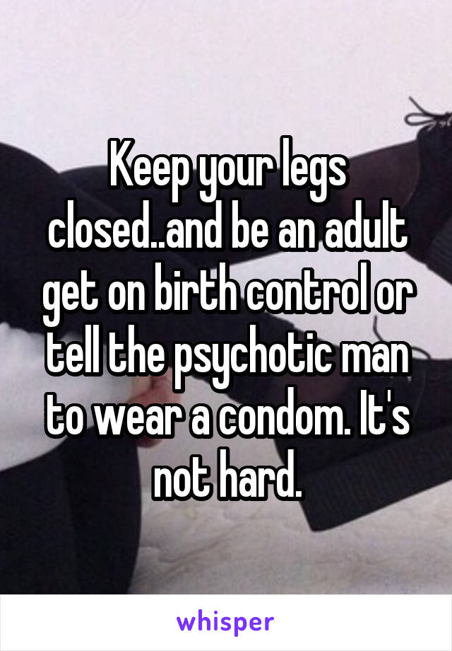 Keep your legs closed..and be an adult get on birth control or tell the psychotic man to wear a condom. It's not hard.