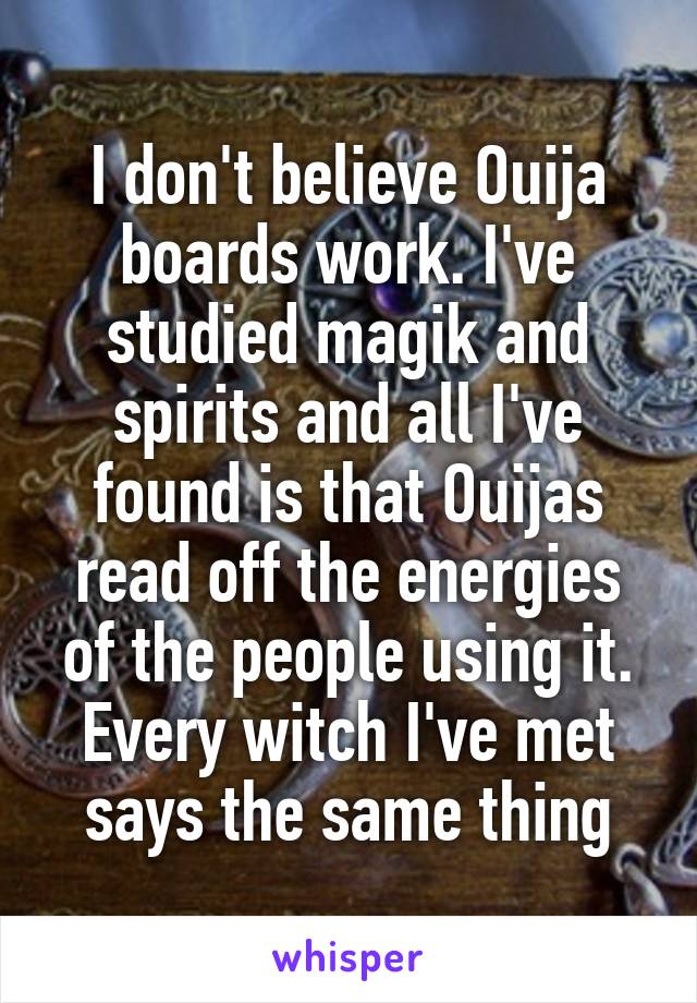 I don't believe Ouija boards work. I've studied magik and spirits and all I've found is that Ouijas read off the energies of the people using it. Every witch I've met says the same thing