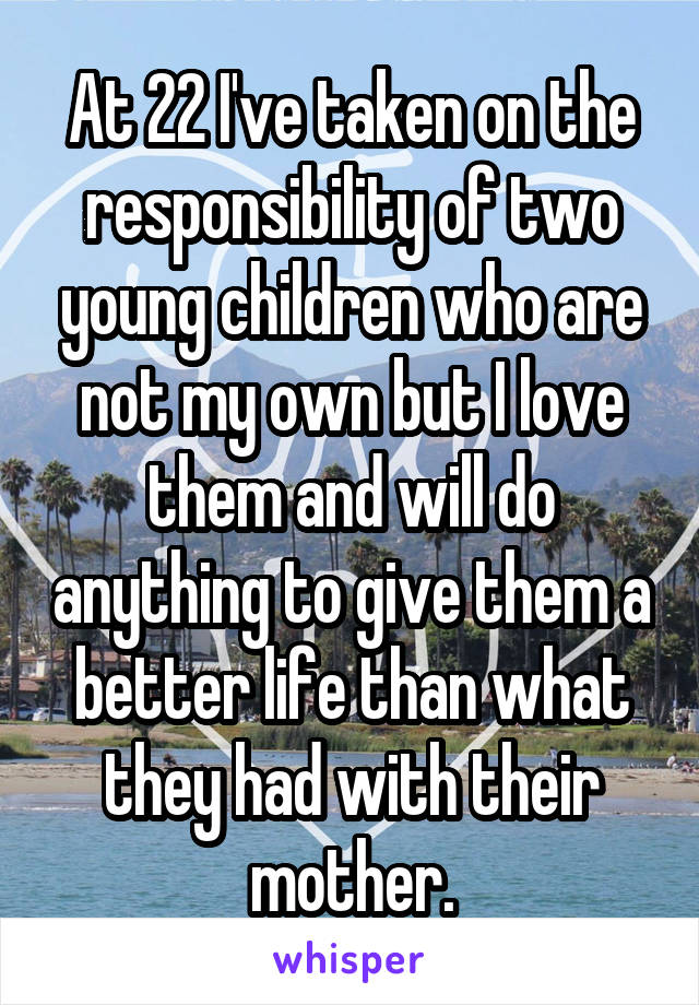 At 22 I've taken on the responsibility of two young children who are not my own but I love them and will do anything to give them a better life than what they had with their mother.