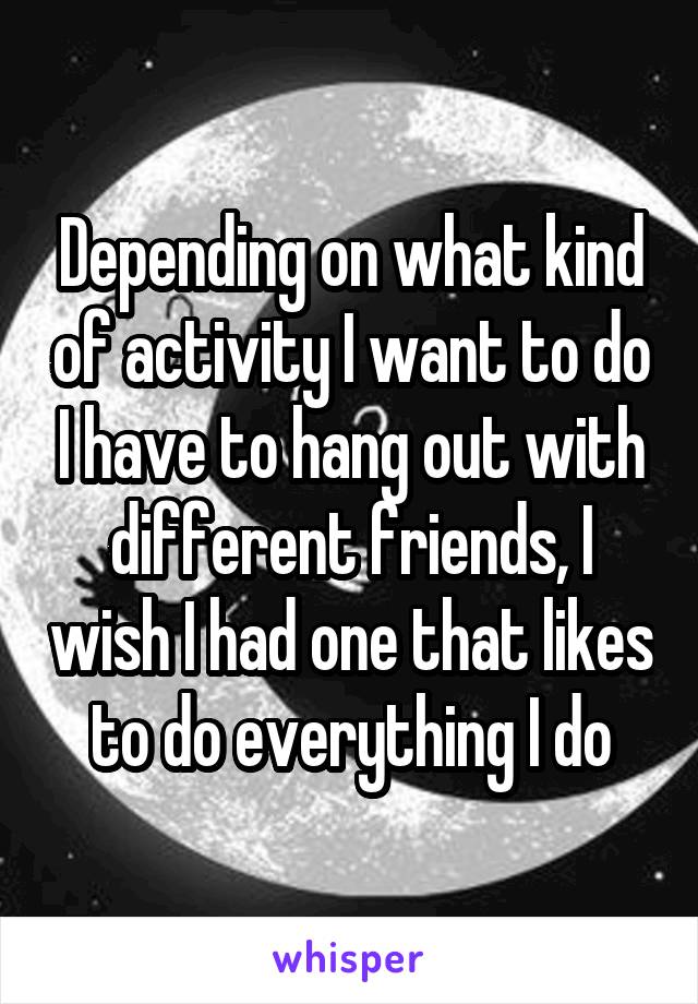 Depending on what kind of activity I want to do I have to hang out with different friends, I wish I had one that likes to do everything I do