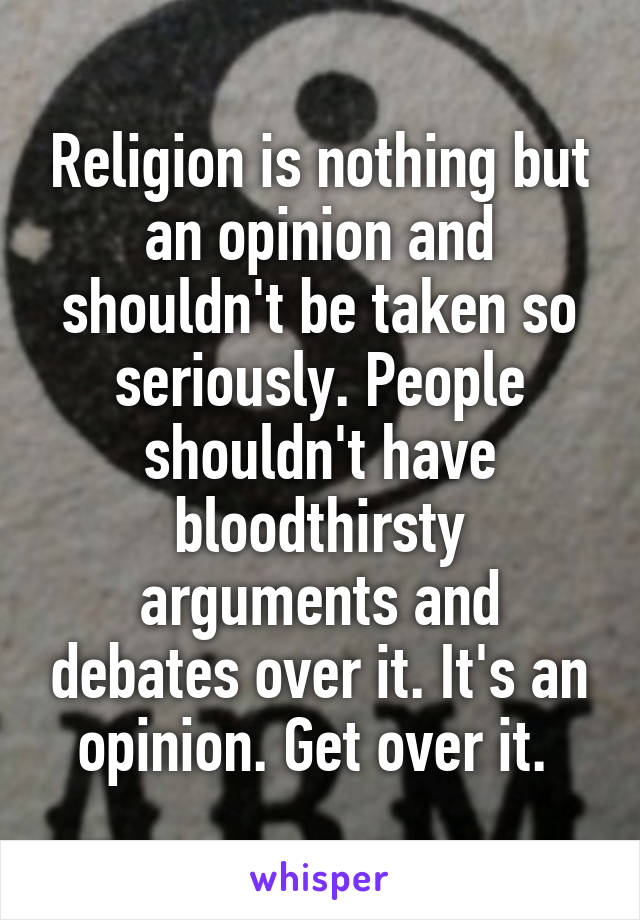 Religion is nothing but an opinion and shouldn't be taken so seriously. People shouldn't have bloodthirsty arguments and debates over it. It's an opinion. Get over it. 