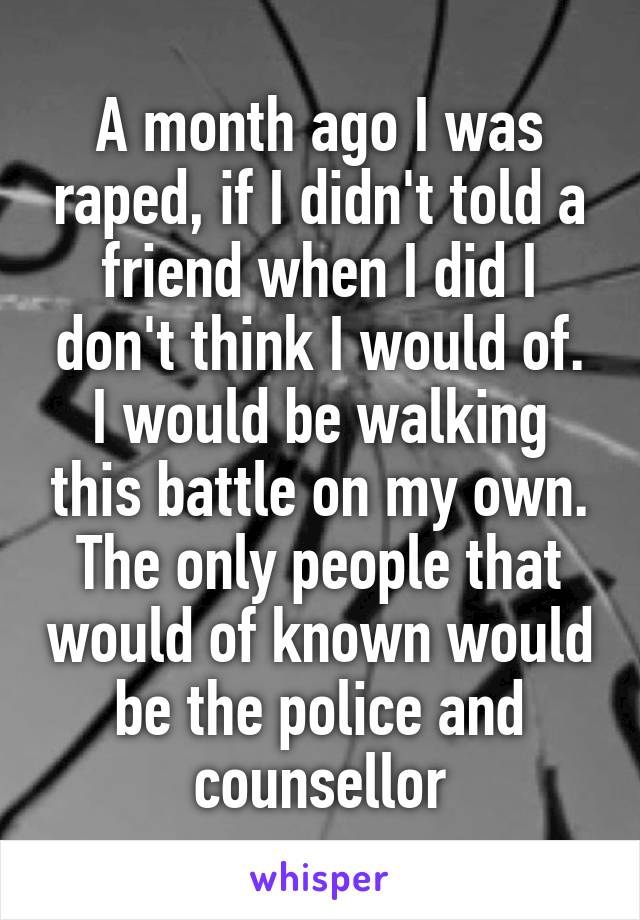 A month ago I was raped, if I didn't told a friend when I did I don't think I would of. I would be walking this battle on my own. The only people that would of known would be the police and counsellor