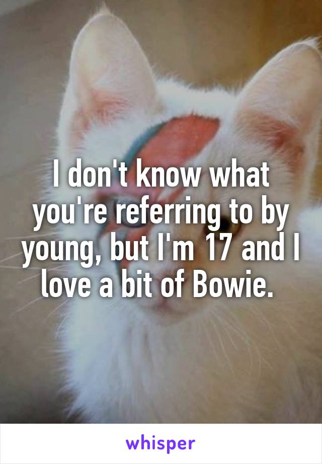 I don't know what you're referring to by young, but I'm 17 and I love a bit of Bowie. 