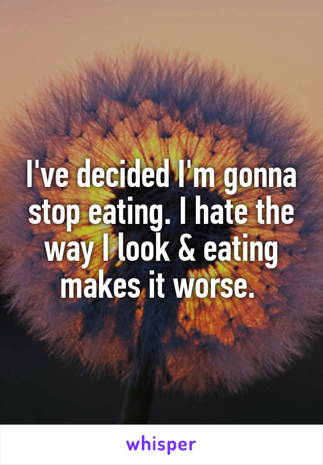 I've decided I'm gonna stop eating. I hate the way I look & eating makes it worse. 