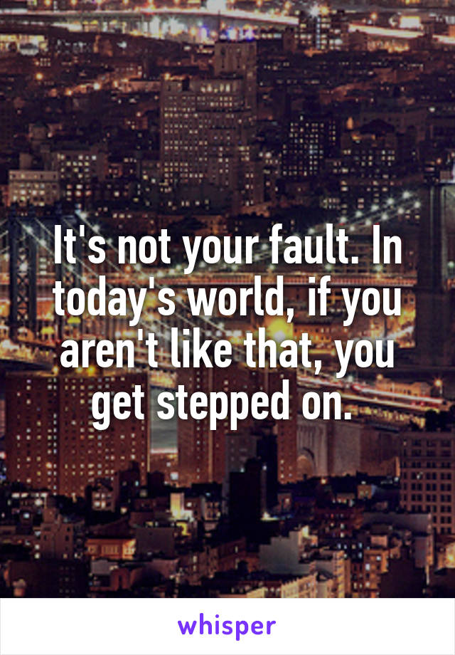 It's not your fault. In today's world, if you aren't like that, you get stepped on. 