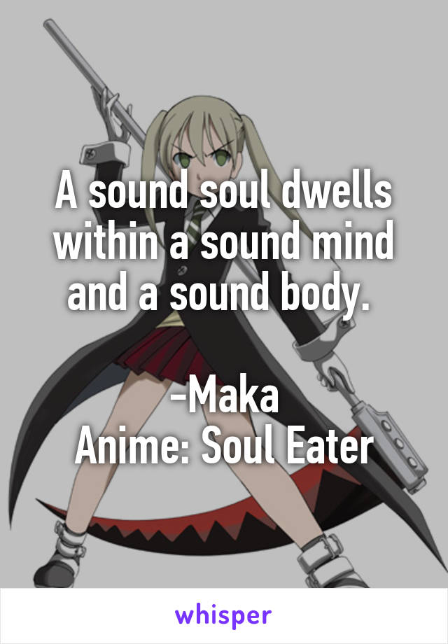 A sound soul dwells within a sound mind and a sound body. 

-Maka
Anime: Soul Eater