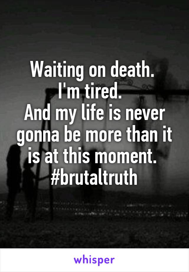 Waiting on death. 
I'm tired.  
And my life is never gonna be more than it is at this moment. 
#brutaltruth
