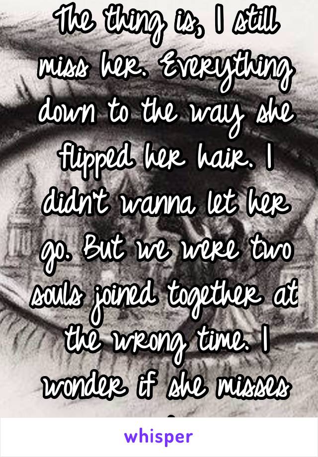 The thing is, I still miss her. Everything down to the way she flipped her hair. I didn't wanna let her go. But we were two souls joined together at the wrong time. I wonder if she misses me too...