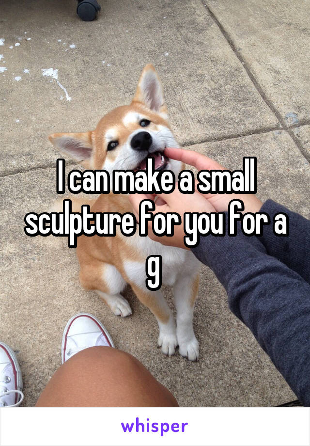 I can make a small sculpture for you for a g 