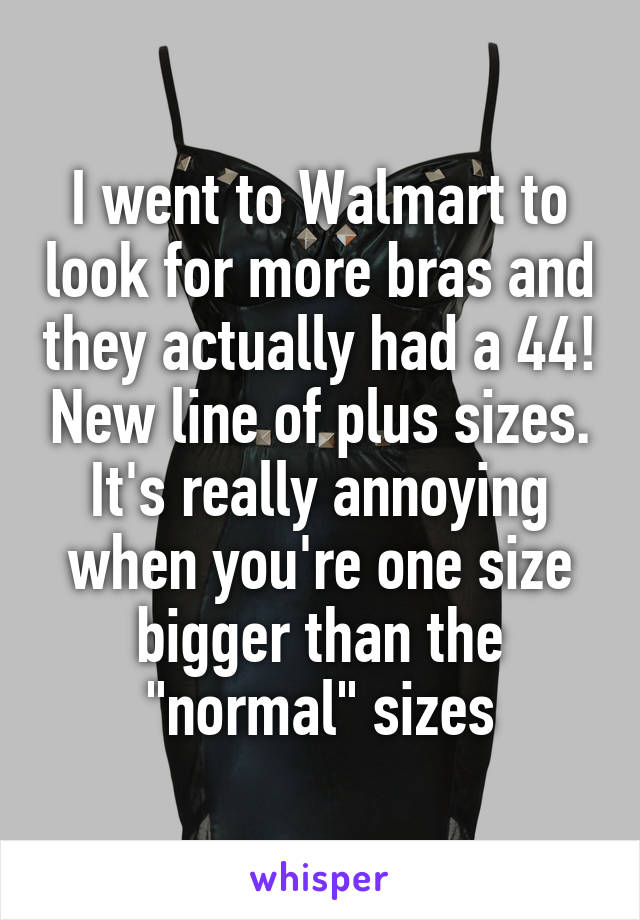 I went to Walmart to look for more bras and they actually had a 44! New line of plus sizes. It's really annoying when you're one size bigger than the "normal" sizes