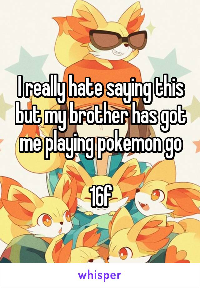 I really hate saying this but my brother has got me playing pokemon go

16f