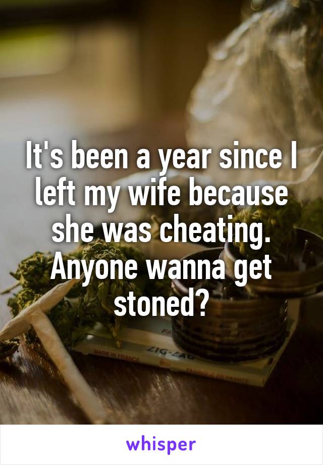 It's been a year since I left my wife because she was cheating. Anyone wanna get stoned?