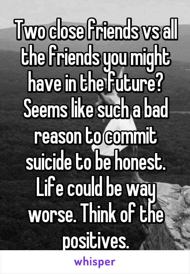 Two close friends vs all the friends you might have in the future? Seems like such a bad reason to commit suicide to be honest. Life could be way worse. Think of the positives.