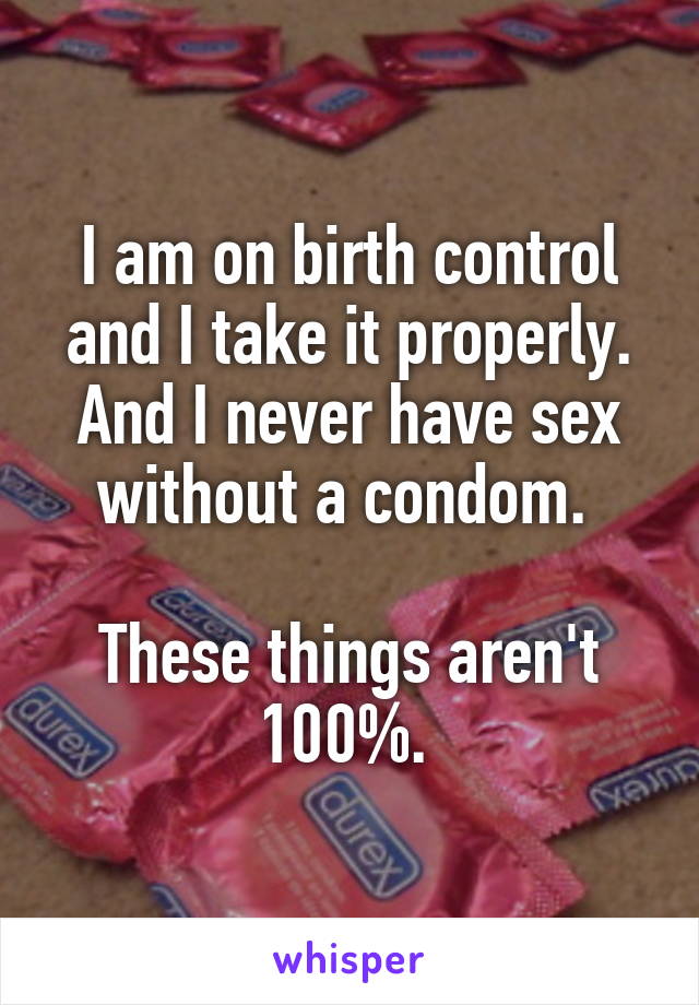 I am on birth control and I take it properly. And I never have sex without a condom. 

These things aren't 100%. 