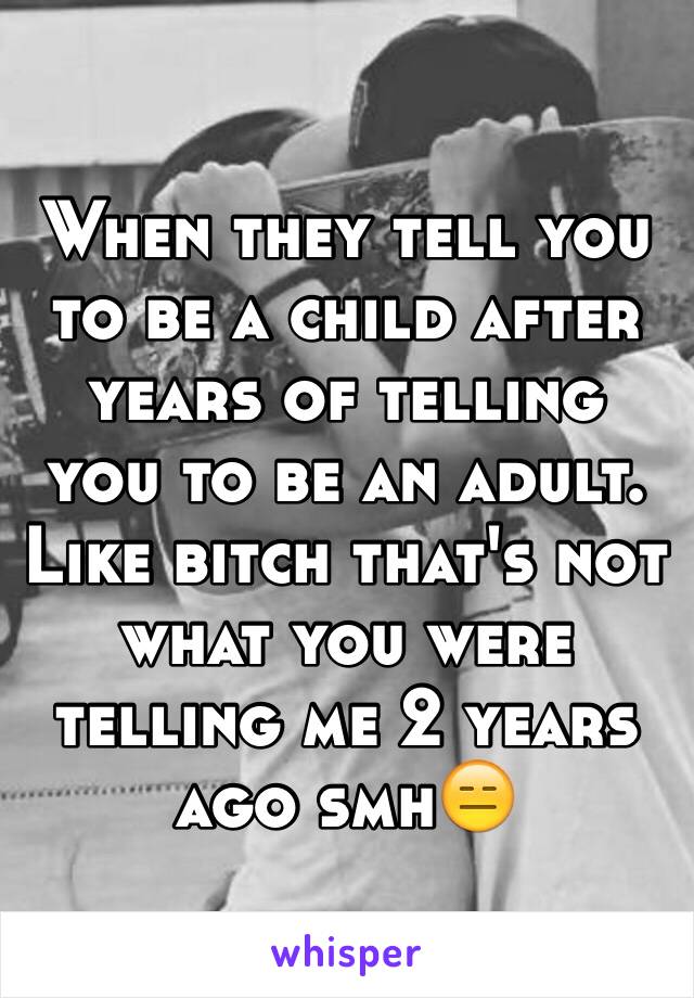 When they tell you to be a child after years of telling you to be an adult. Like bitch that's not what you were telling me 2 years ago smh😑