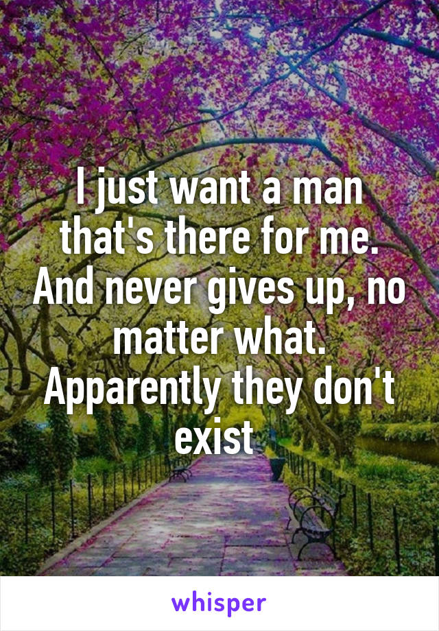 I just want a man that's there for me. And never gives up, no matter what. Apparently they don't exist 